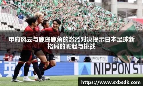 甲府风云与鹿岛鹿角的激烈对决揭示日本足球新格局的崛起与挑战
